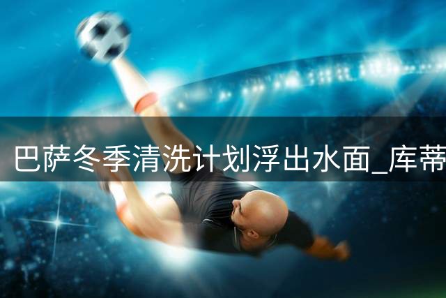 巴萨冬季清洗计划浮出水面 库蒂尼奥告别诺坎普